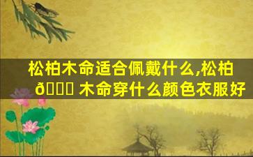 松柏木命适合佩戴什么,松柏 🕊 木命穿什么颜色衣服好